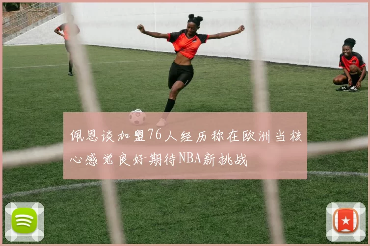 佩恩谈加盟76人经历称在欧洲当核心感觉良好期待NBA新挑战