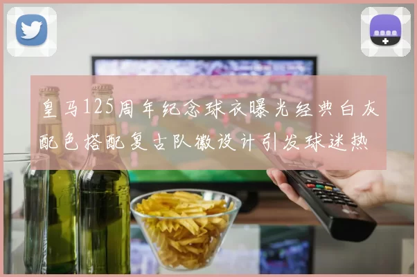 皇马125周年纪念球衣曝光经典白灰配色搭配复古队徽设计引发球迷热议