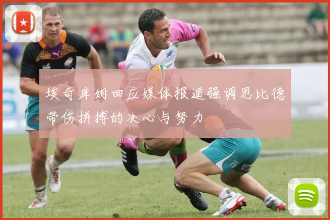 埃奇库姆回应媒体报道强调恩比德带伤拼搏的决心与努力