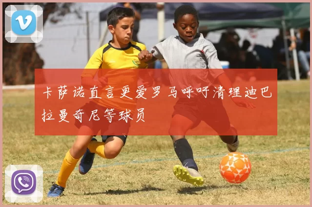 卡萨诺直言更爱罗马呼吁清理迪巴拉曼奇尼等球员