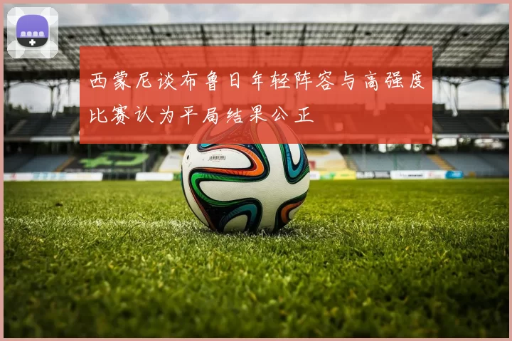 西蒙尼谈布鲁日年轻阵容与高强度比赛认为平局结果公正