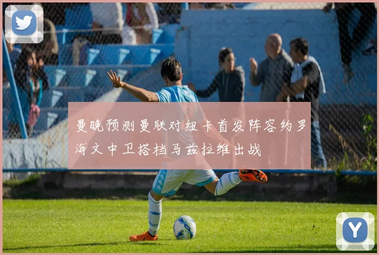 曼晚预测曼联对纽卡首发阵容约罗海文中卫搭档马兹拉维出战