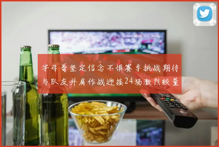 字母哥坚定信念不惧赛季挑战期待与队友并肩作战迎接24场激烈较量