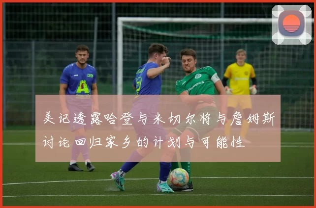 美记透露哈登与米切尔将与詹姆斯讨论回归家乡的计划与可能性