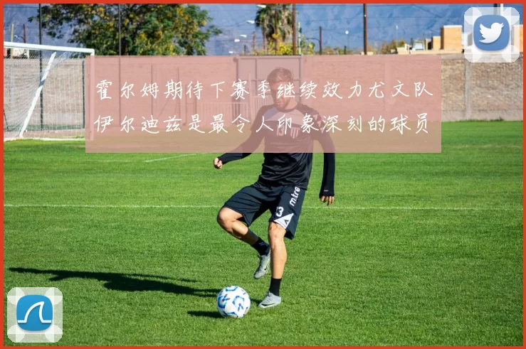 霍尔姆期待下赛季继续效力尤文队伊尔迪兹是最令人印象深刻的球员