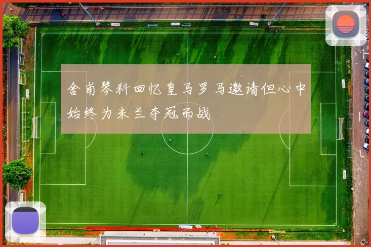 舍甫琴科回忆皇马罗马邀请但心中始终为米兰夺冠而战
