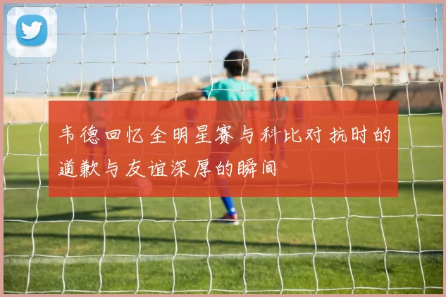 韦德回忆全明星赛与科比对抗时的道歉与友谊深厚的瞬间