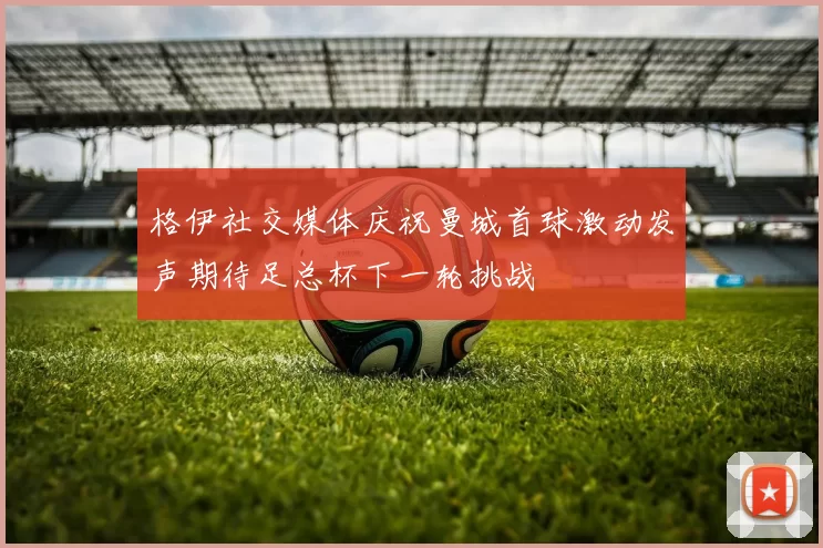 格伊社交媒体庆祝曼城首球激动发声期待足总杯下一轮挑战