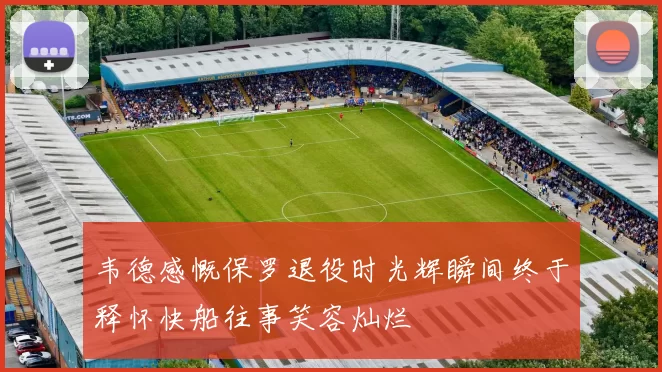 韦德感慨保罗退役时光辉瞬间终于释怀快船往事笑容灿烂