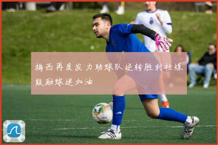 梅西再度发力助球队逆转胜利社媒鼓励球迷加油