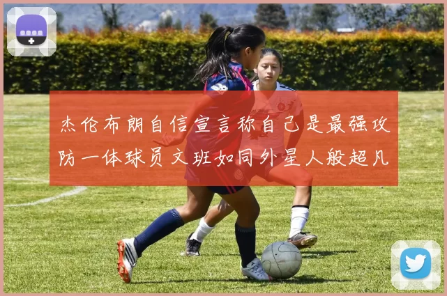杰伦布朗自信宣言称自己是最强攻防一体球员文班如同外星人般超凡脱俗