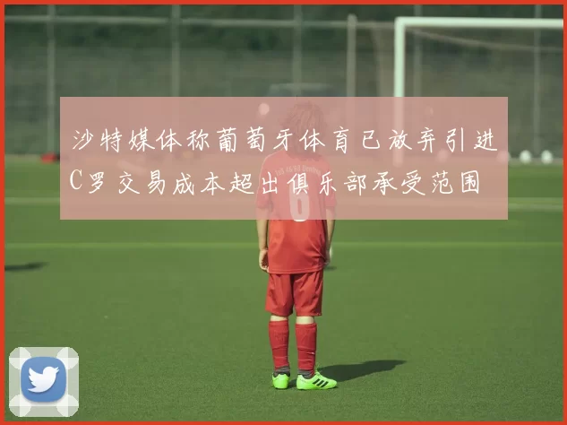 沙特媒体称葡萄牙体育已放弃引进C罗交易成本超出俱乐部承受范围