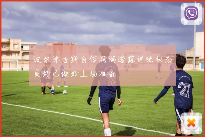 波尔津吉斯自信满满透露训练状态良好已做好上场准备