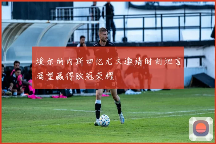 埃尔纳内斯回忆尤文邀请时刻坦言渴望赢得欧冠荣耀