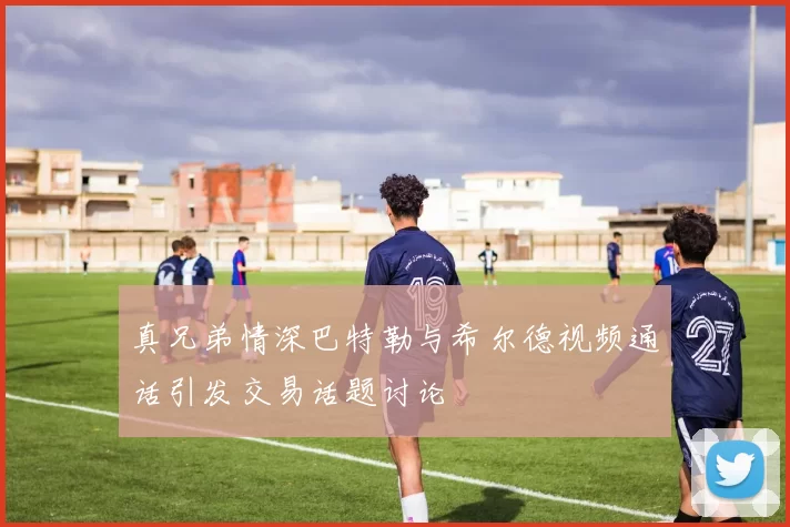 真兄弟情深巴特勒与希尔德视频通话引发交易话题讨论